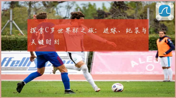 探索C罗世界杯之旅：进球、纪录与关键时刻