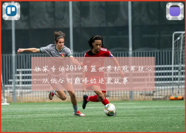 独家专访2019男篮世界杯冠军核心：从低谷到巅峰的逆袭故事