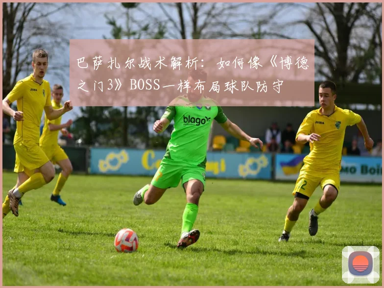 巴萨扎尔战术解析：如何像《博德之门3》BOSS一样布局球队防守