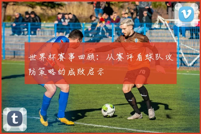 世界杯赛事回顾：从赛评看球队攻防策略的成败启示