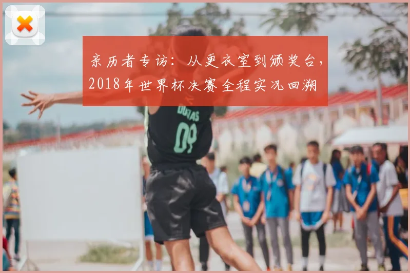 亲历者专访:从更衣室到颁奖台,2018年世界杯决赛全程实况回溯
