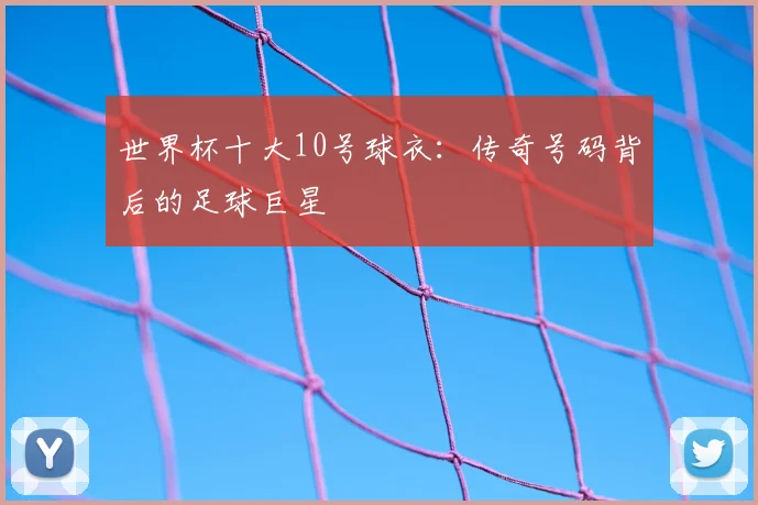 世界杯十大10号球衣：传奇号码背后的足球巨星