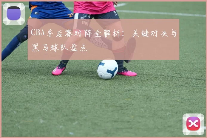 CBA季后赛对阵全解析：关键对决与黑马球队盘点