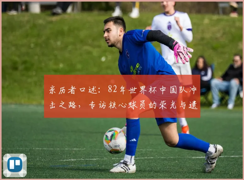 亲历者口述：82年世界杯中国队冲击之路，专访核心球员的荣光与遗憾