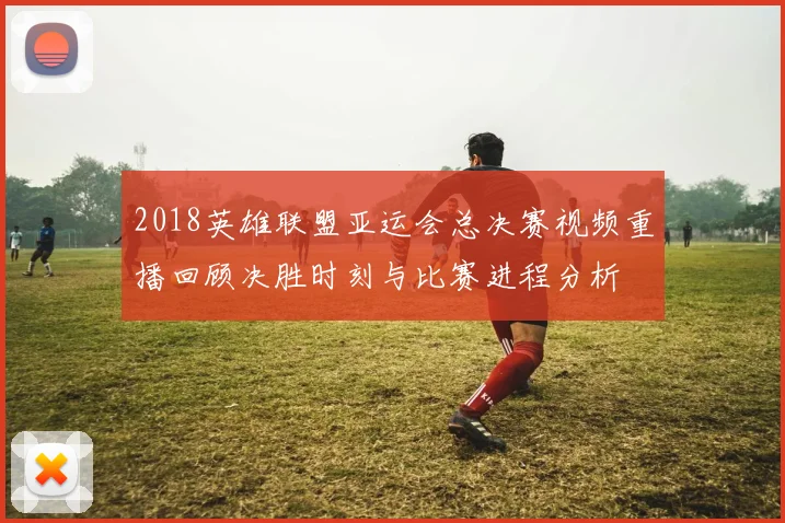 2018英雄联盟亚运会总决赛视频重播回顾决胜时刻与比赛进程分析