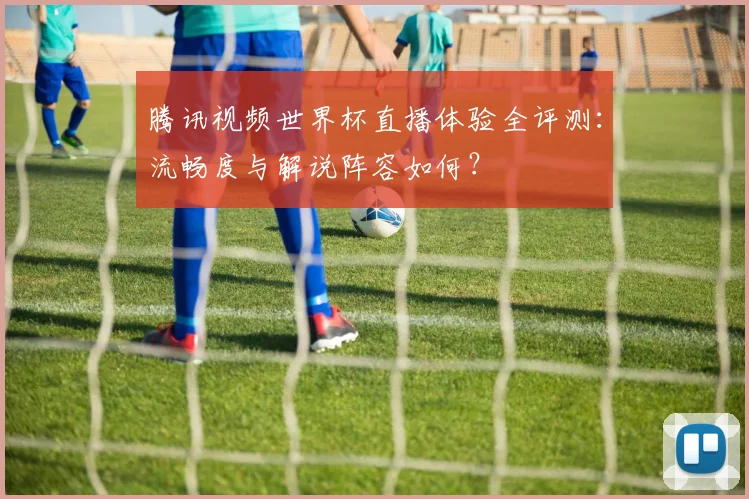 腾讯视频世界杯直播体验全评测：流畅度与解说阵容如何？