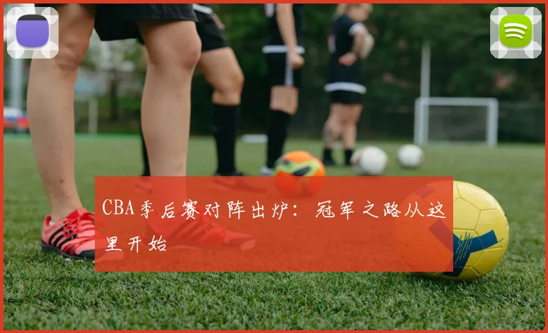 CBA季后赛对阵出炉：冠军之路从这里开始