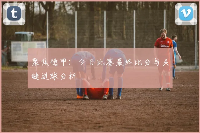 聚焦德甲：今日比赛最终比分与关键进球分析