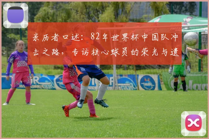 亲历者口述：82年世界杯中国队冲击之路，专访核心球员的荣光与遗憾