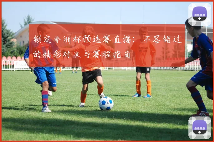 锁定非洲杯预选赛直播：不容错过的精彩对决与赛程指南