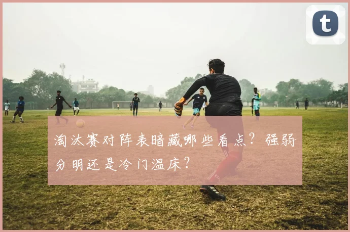 淘汰赛对阵表暗藏哪些看点？强弱分明还是冷门温床？