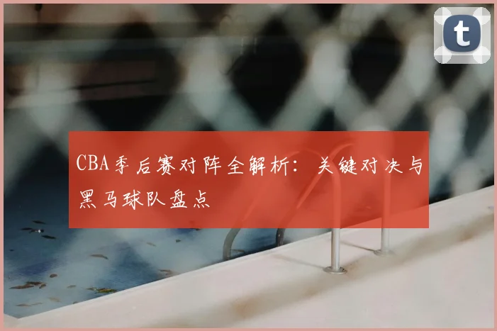 CBA季后赛对阵全解析：关键对决与黑马球队盘点