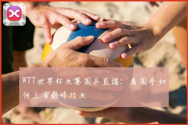 WTT世界杯决赛国乒直播：看国手如何上演巅峰对决