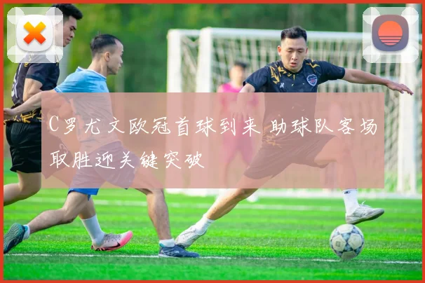 C罗尤文欧冠首球到来 助球队客场取胜迎关键突破