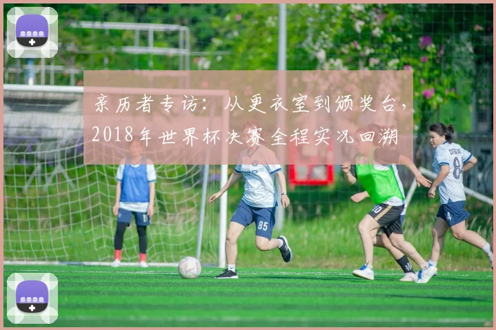 亲历者专访:从更衣室到颁奖台,2018年世界杯决赛全程实况回溯