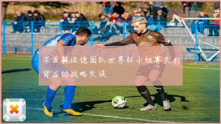 深度解读德国队世界杯小组赛失利背后的战略失误