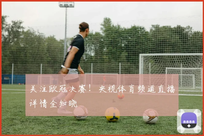 关注欧冠决赛！央视体育频道直播详情全知晓