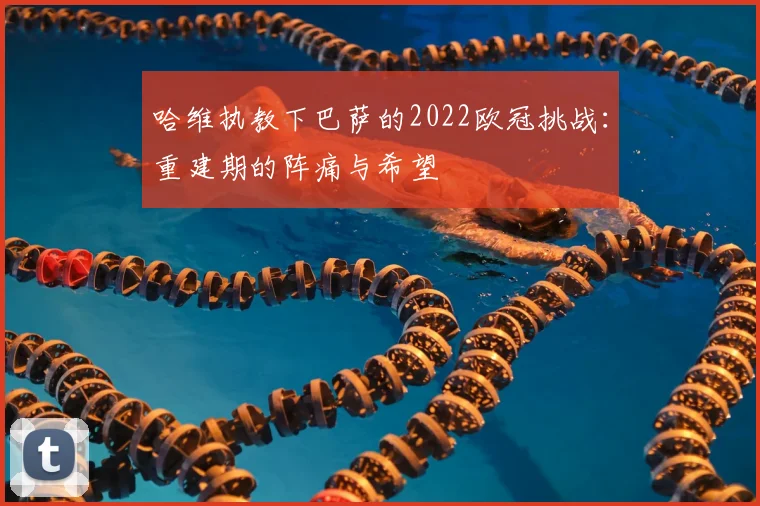 哈维执教下巴萨的2022欧冠挑战：重建期的阵痛与希望