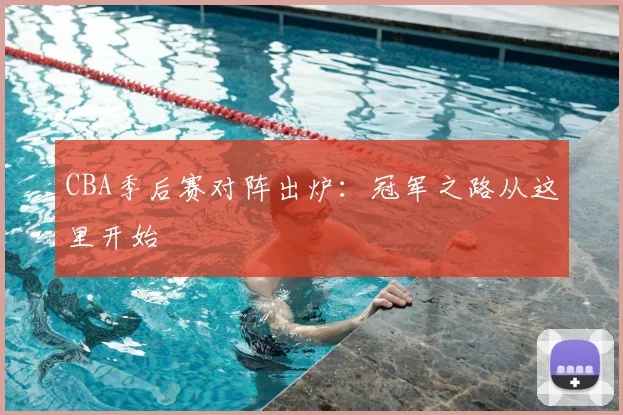 CBA季后赛对阵出炉：冠军之路从这里开始