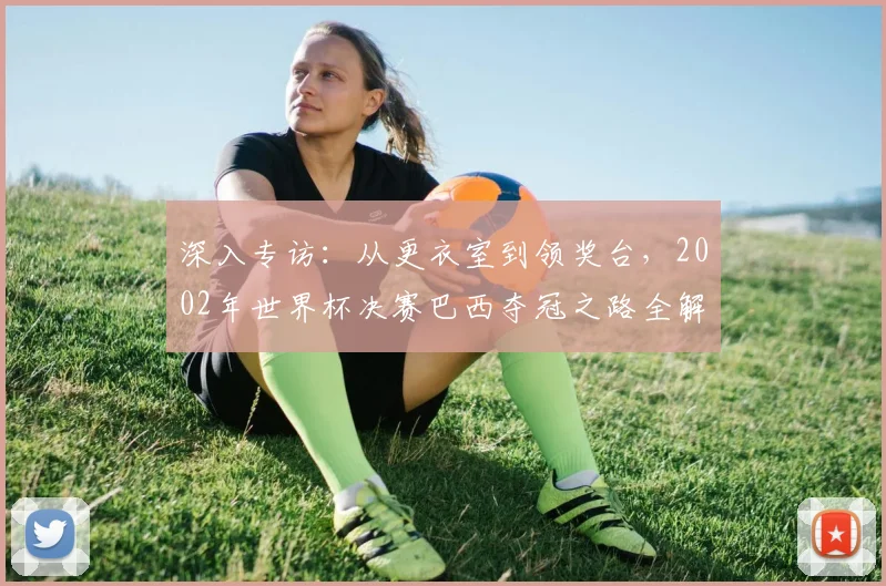 深入专访：从更衣室到领奖台，2002年世界杯决赛巴西夺冠之路全解析