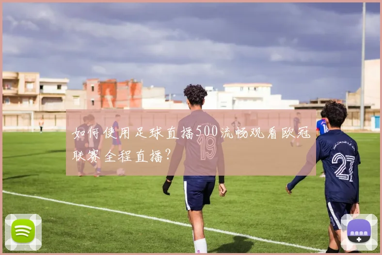 如何使用足球直播500流畅观看欧冠联赛全程直播?